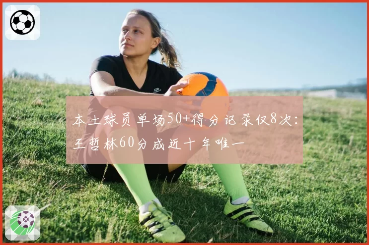 本土球员单场50+得分记录仅8次:王哲林60分成近十年唯一
