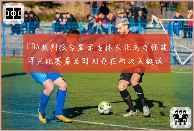 CBA裁判报告显示吉林东北虎与福建浔兴比赛最后时刻存在两次关键误判