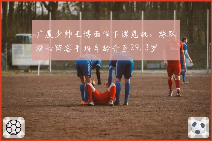广厦少帅王博面临下课危机,球队核心阵容平均年龄升至29.3岁