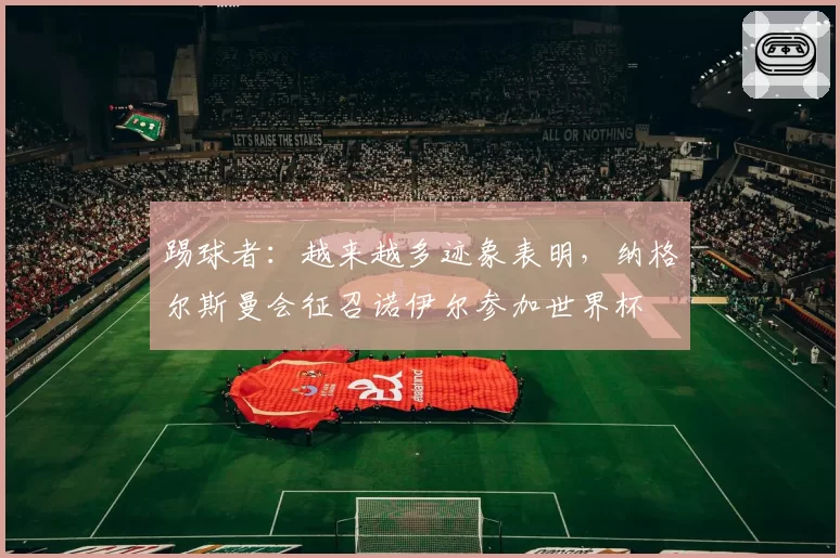 踢球者：越来越多迹象表明，纳格尔斯曼会征召诺伊尔参加世界杯