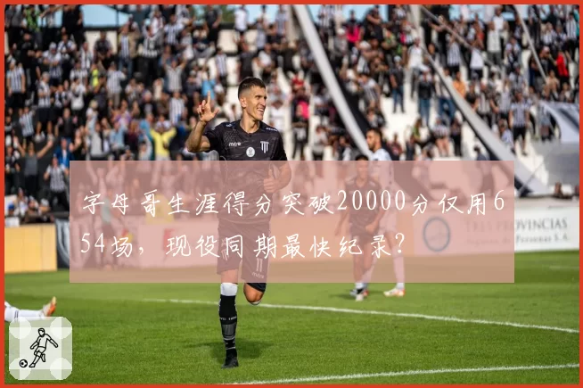 字母哥生涯得分突破20000分仅用654场,现役同期最快纪录?
