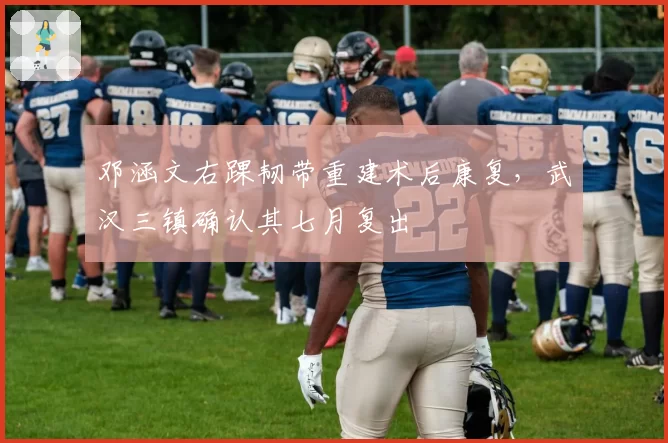 邓涵文右踝韧带重建术后康复，武汉三镇确认其七月复出