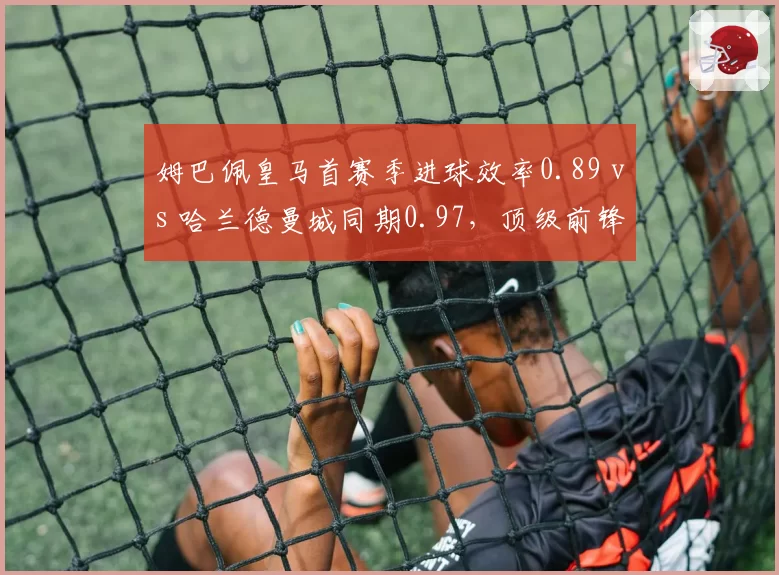 姆巴佩皇马首赛季进球效率0.89 vs 哈兰德曼城同期0.97,顶级前锋转型差异