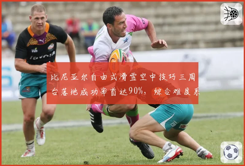 比尼亚尔自由式滑雪空中技巧三周台落地成功率首达90%，综合难度系数1.4倍领先全联盟
